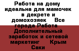  Работа на дому (идеальна для мамочек в декрете и домохозяек) - Все города Работа » Дополнительный заработок и сетевой маркетинг   . Крым,Саки